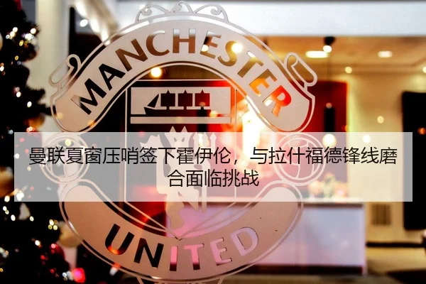 曼联夏窗压哨签下霍伊伦，与拉什福德锋线磨合面临挑战