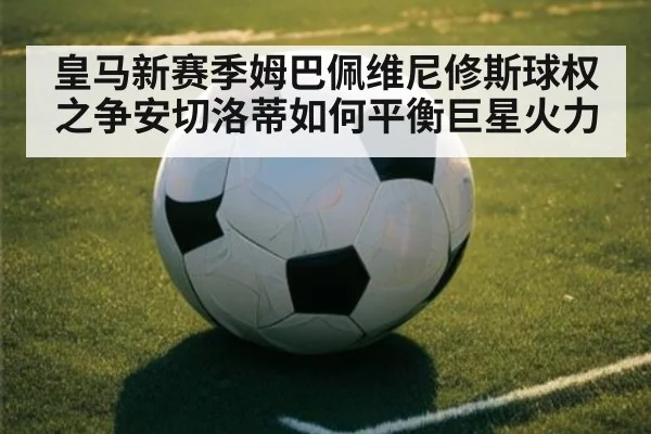 皇马新赛季姆巴佩维尼修斯球权之争安切洛蒂如何平衡巨星火力