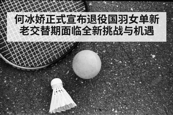 何冰娇正式宣布退役国羽女单新老交替期面临全新挑战与机遇